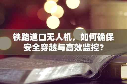 铁路道口无人机，如何确保安全穿越与高效监控？