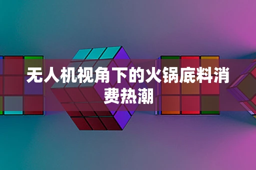 无人机视角下的火锅底料消费热潮