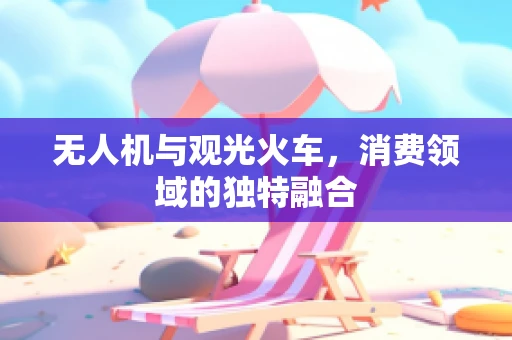 无人机与观光火车，消费领域的独特融合