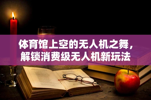 体育馆上空的无人机之舞，解锁消费级无人机新玩法