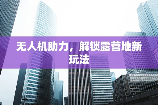无人机助力，解锁露营地新玩法