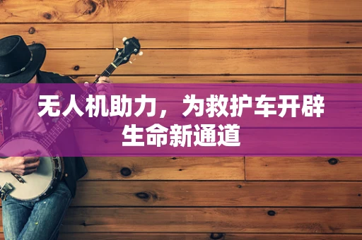 无人机助力，为救护车开辟生命新通道