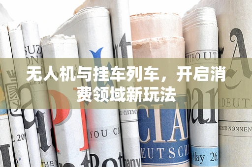 无人机与挂车列车，开启消费领域新玩法