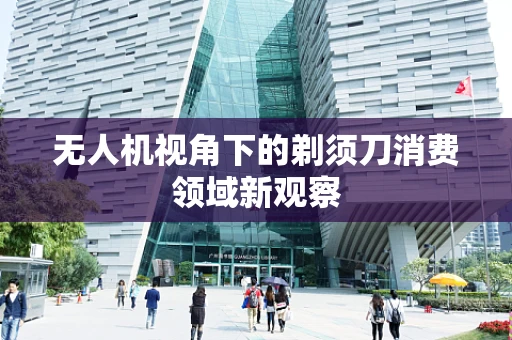 无人机视角下的剃须刀消费领域新观察