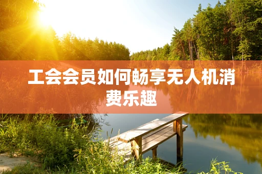 工会会员如何畅享无人机消费乐趣