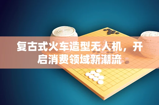 复古式火车造型无人机，开启消费领域新潮流