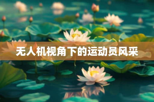 无人机视角下的运动员风采