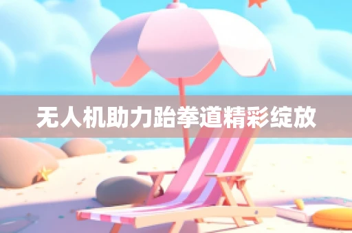 无人机助力跆拳道精彩绽放