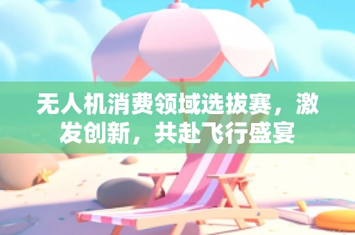 无人机消费领域选拔赛，激发创新，共赴飞行盛宴