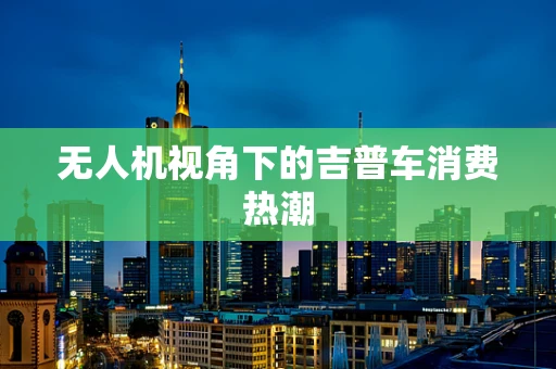 无人机视角下的吉普车消费热潮