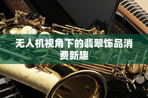 无人机视角下的翡翠饰品消费新趣