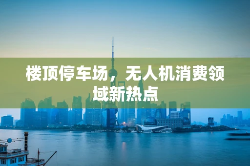 楼顶停车场，无人机消费领域新热点