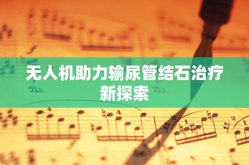 无人机助力输尿管结石治疗新探索