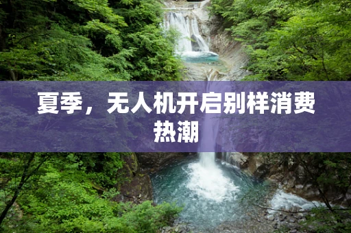 夏季，无人机开启别样消费热潮