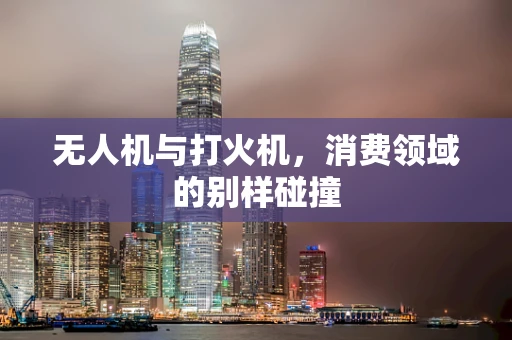 无人机与打火机，消费领域的别样碰撞