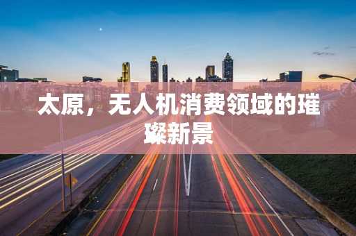 太原，无人机消费领域的璀璨新景