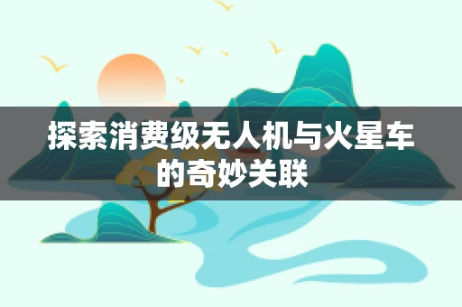 探索消费级无人机与火星车的奇妙关联