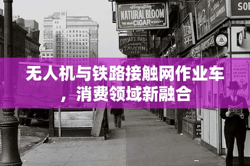 无人机与铁路接触网作业车，消费领域新融合