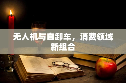 无人机与自卸车，消费领域新组合