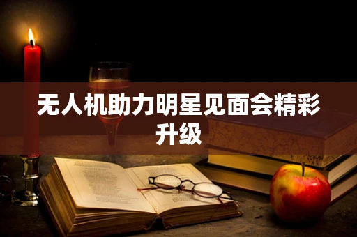 无人机助力明星见面会精彩升级
