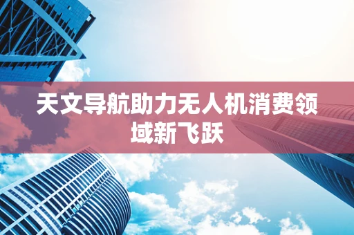 天文导航助力无人机消费领域新飞跃