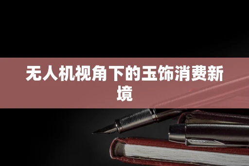 无人机视角下的玉饰消费新境