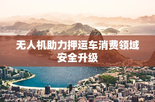无人机助力押运车消费领域安全升级