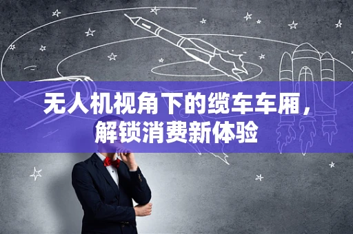 无人机视角下的缆车车厢，解锁消费新体验