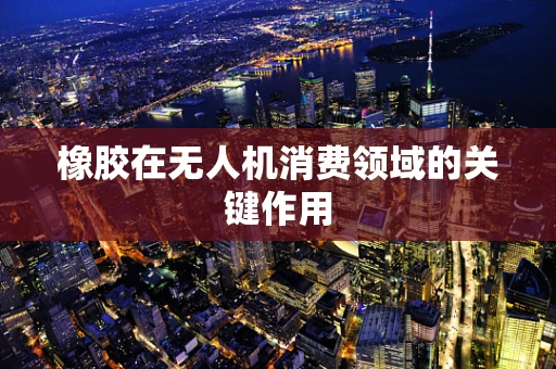 橡胶在无人机消费领域的关键作用
