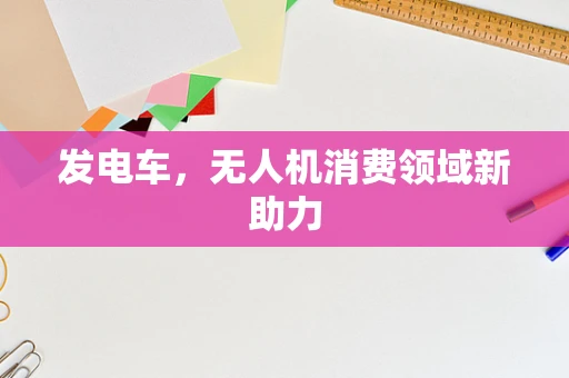 发电车，无人机消费领域新助力