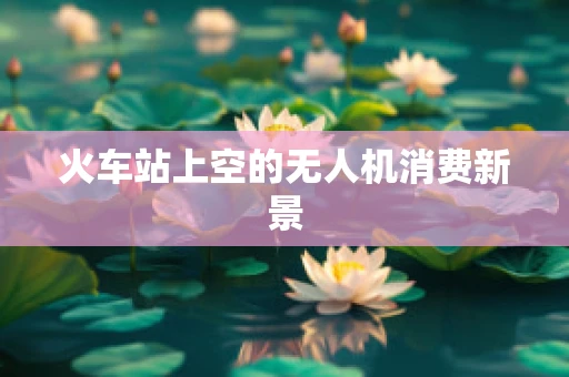 火车站上空的无人机消费新景