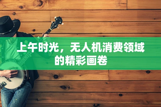 上午时光，无人机消费领域的精彩画卷