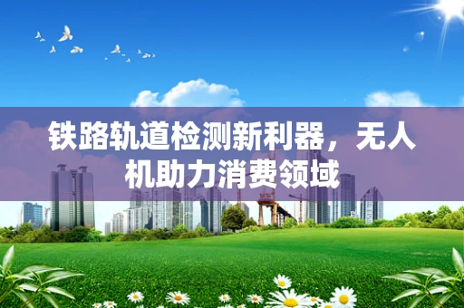 铁路轨道检测新利器，无人机助力消费领域