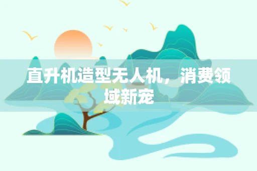 直升机造型无人机，消费领域新宠