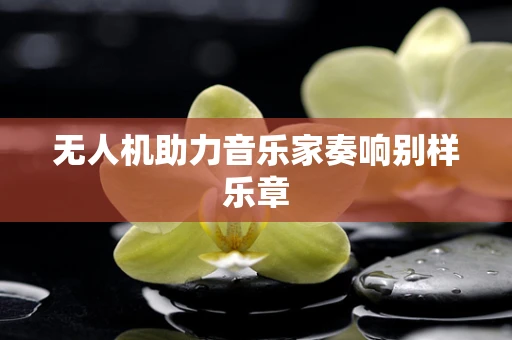 无人机助力音乐家奏响别样乐章