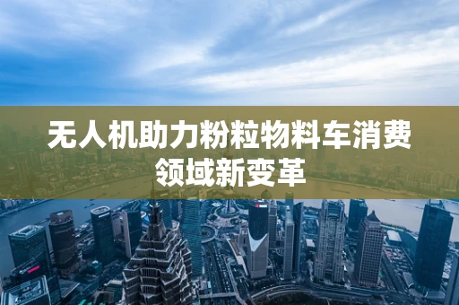 无人机助力粉粒物料车消费领域新变革