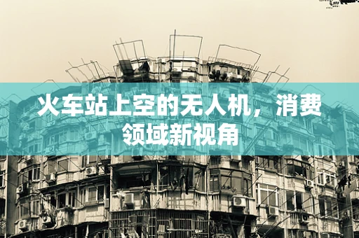 火车站上空的无人机，消费领域新视角