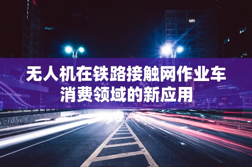 无人机在铁路接触网作业车消费领域的新应用