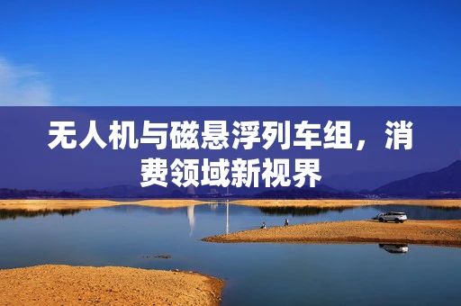 无人机与磁悬浮列车组，消费领域新视界