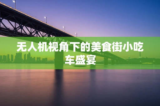 无人机视角下的美食街小吃车盛宴