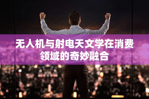 无人机与射电天文学在消费领域的奇妙融合