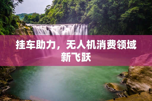 挂车助力，无人机消费领域新飞跃