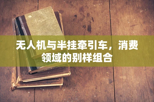 无人机与半挂牵引车，消费领域的别样组合