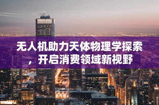 无人机助力天体物理学探索，开启消费领域新视野