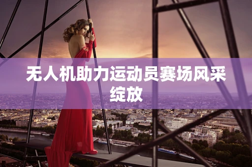 无人机助力运动员赛场风采绽放