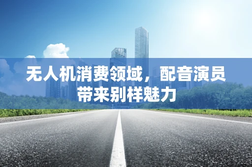 无人机消费领域，配音演员带来别样魅力
