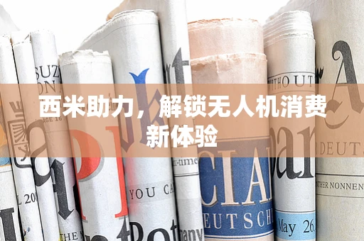 西米助力，解锁无人机消费新体验