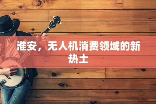 淮安，无人机消费领域的新热土