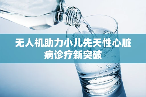 无人机助力小儿先天性心脏病诊疗新突破