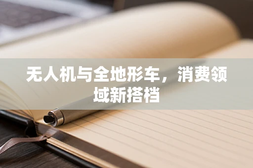 无人机与全地形车，消费领域新搭档